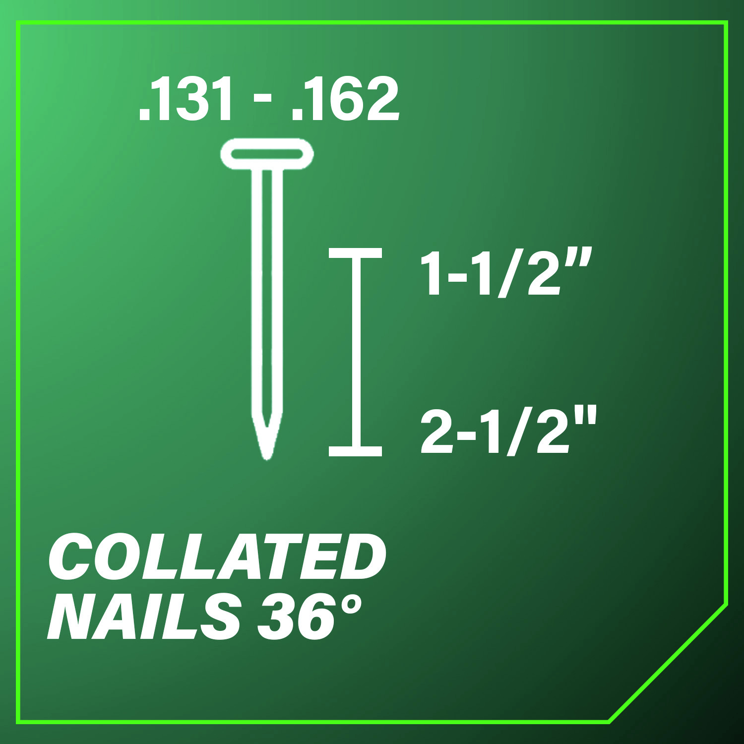 Accepts 36-Degree Collated Nails with diameters ranging from 0.131 in. - 0.162 in. and lengths between 1-1/2 in. and 2-1/2 in.