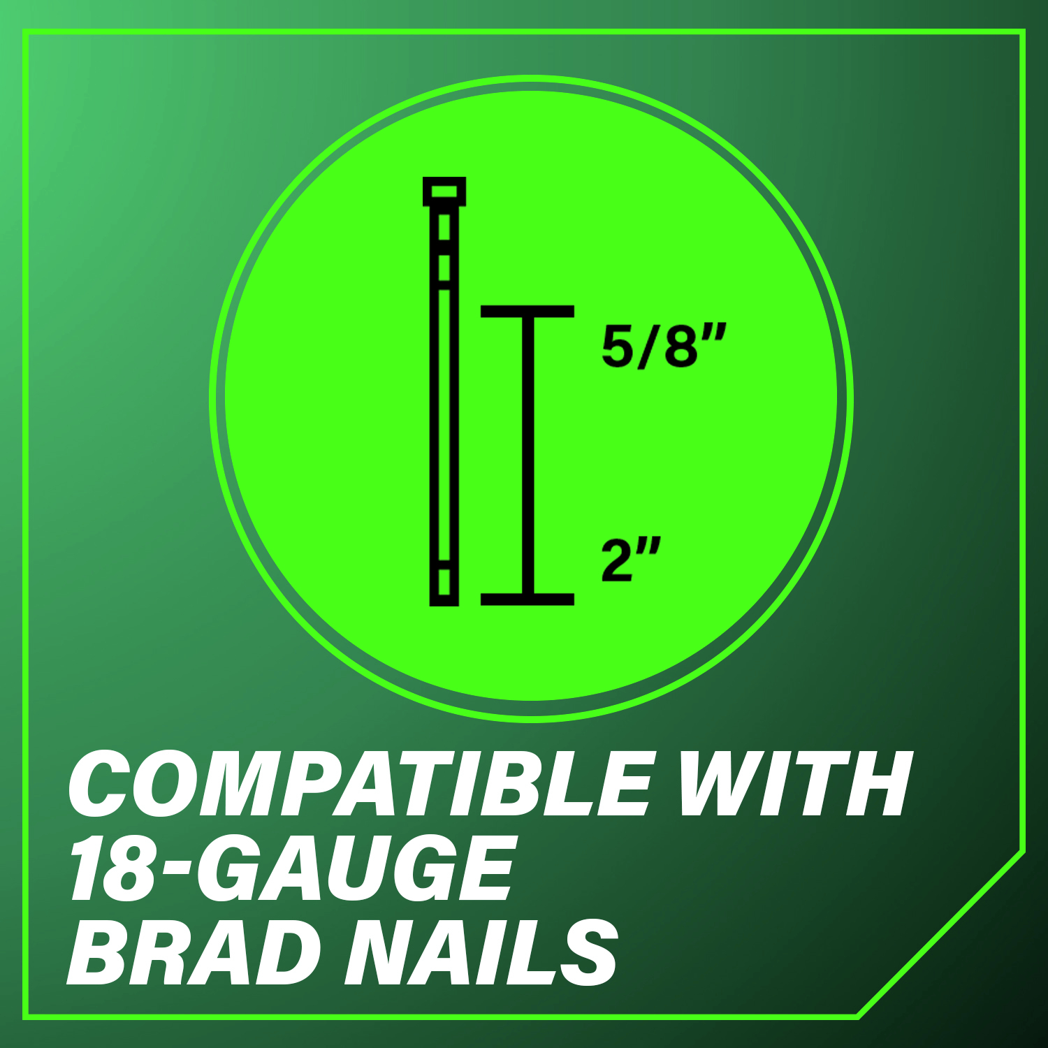 Compatible with 18-Gauge Brad Nails measuring 5/8 in. to 2 in. in length.