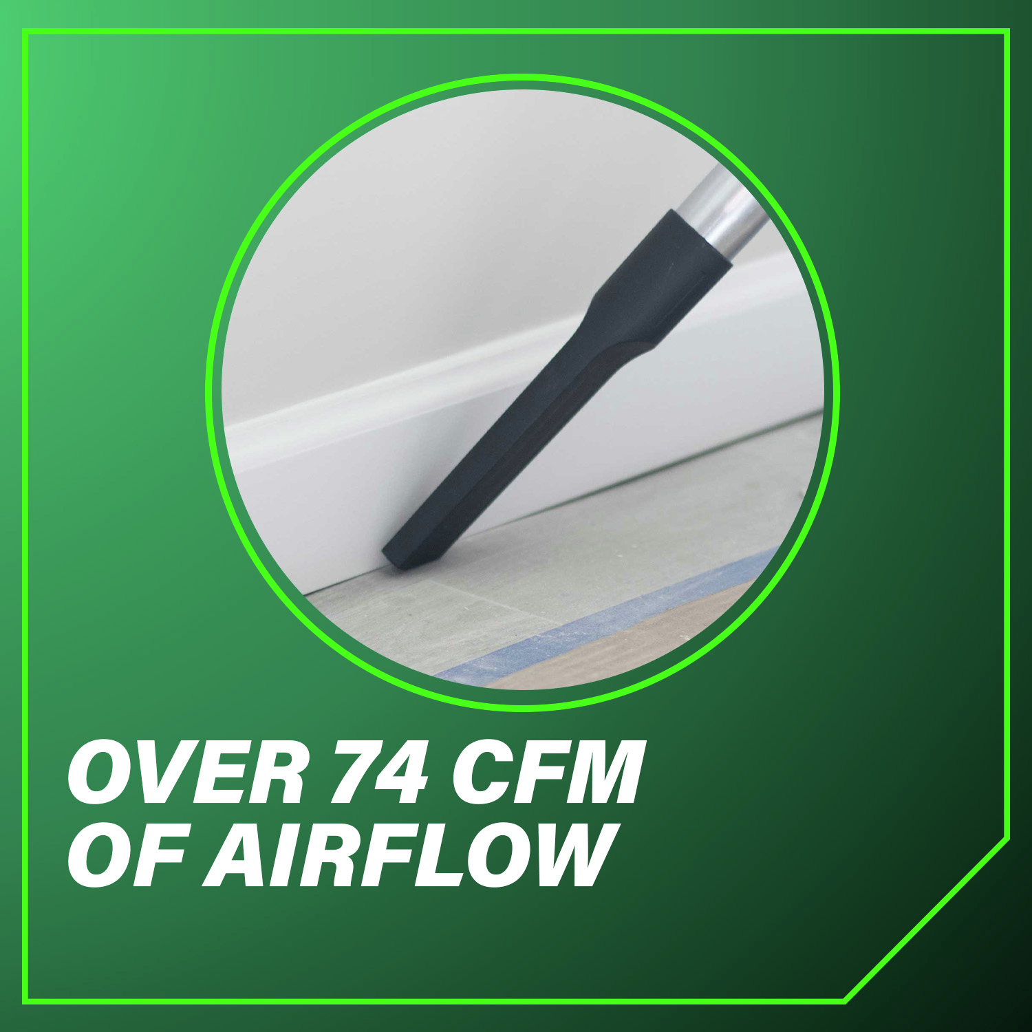 Over 74 CFM of Airflow for efficient dust and debris removal.